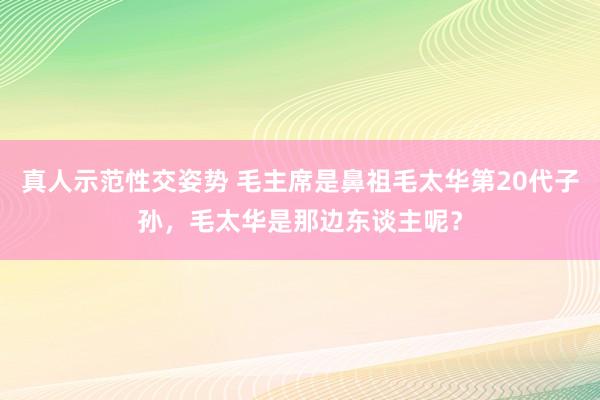 真人示范性交姿势 毛主席是鼻祖毛太华第20代子孙，毛太华是那边东谈主呢？