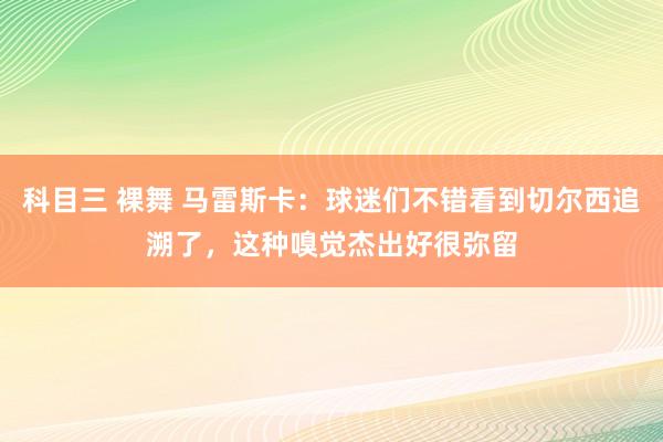 科目三 裸舞 马雷斯卡：球迷们不错看到切尔西追溯了，这种嗅觉杰出好很弥留