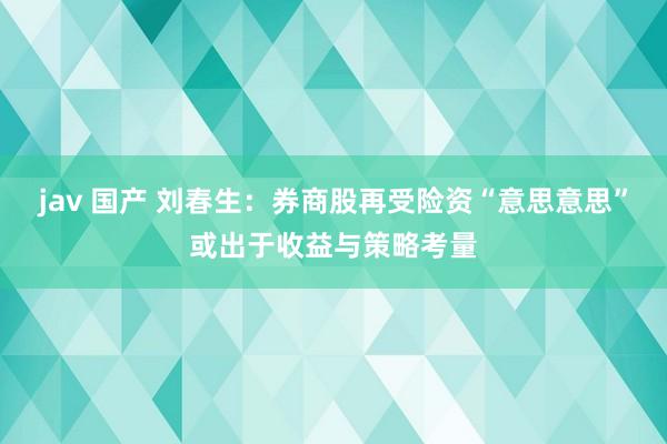 jav 国产 刘春生：券商股再受险资“意思意思”或出于收益与策略考量