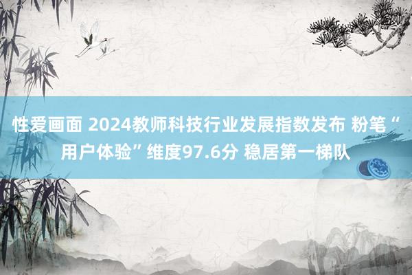 性爱画面 2024教师科技行业发展指数发布 粉笔“用户体验”维度97.6分 稳居第一梯队