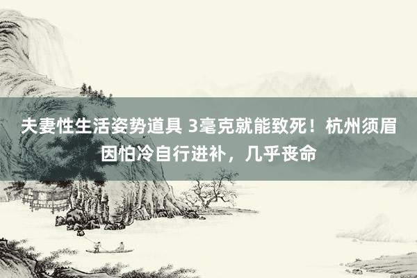 夫妻性生活姿势道具 3毫克就能致死！杭州须眉因怕冷自行进补，几乎丧命