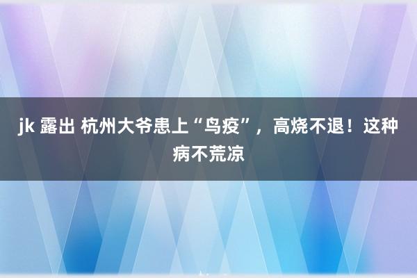 jk 露出 杭州大爷患上“鸟疫”，高烧不退！这种病不荒凉