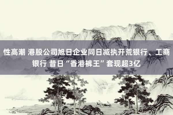 性高潮 港股公司旭日企业同日减执开荒银行、工商银行 昔日“香港裤王”套现超3亿