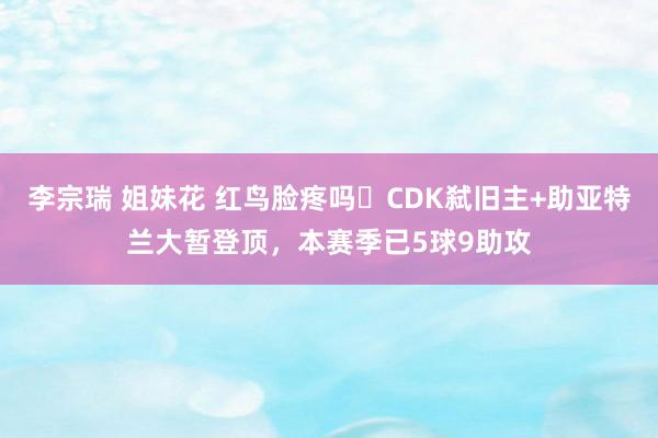 李宗瑞 姐妹花 红鸟脸疼吗❓CDK弑旧主+助亚特兰大暂登顶，本赛季已5球9助攻