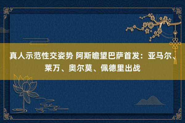 真人示范性交姿势 阿斯瞻望巴萨首发：亚马尔、莱万、奥尔莫、佩德里出战