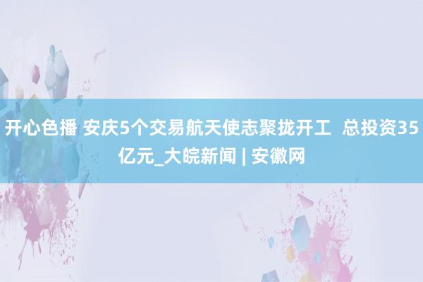 开心色播 安庆5个交易航天使志聚拢开工  总投资35亿元_大皖新闻 | 安徽网