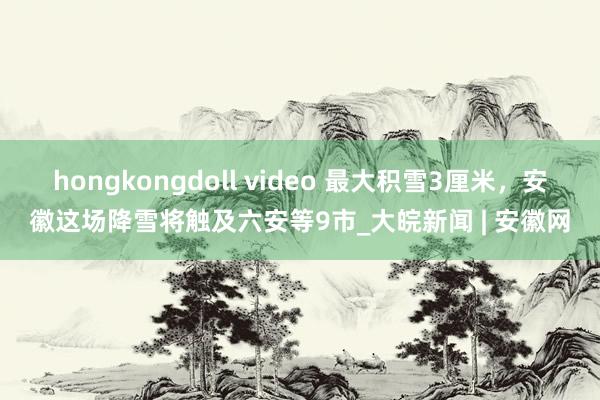 hongkongdoll video 最大积雪3厘米，安徽这场降雪将触及六安等9市_大皖新闻 | 安徽网