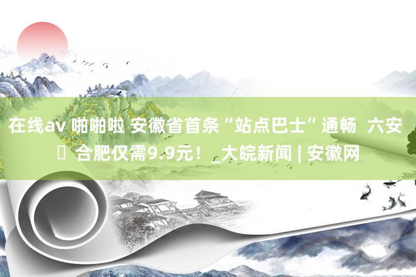 在线av 啪啪啦 安徽省首条“站点巴士”通畅  六安 ⇋合肥仅需9.9元！_大皖新闻 | 安徽网