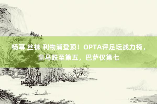 杨幂 丝袜 利物浦登顶！OPTA评足坛战力榜，皇马跌至第五，巴萨仅第七