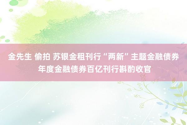 金先生 偷拍 苏银金租刊行“两新”主题金融债券 年度金融债券百亿刊行斟酌收官