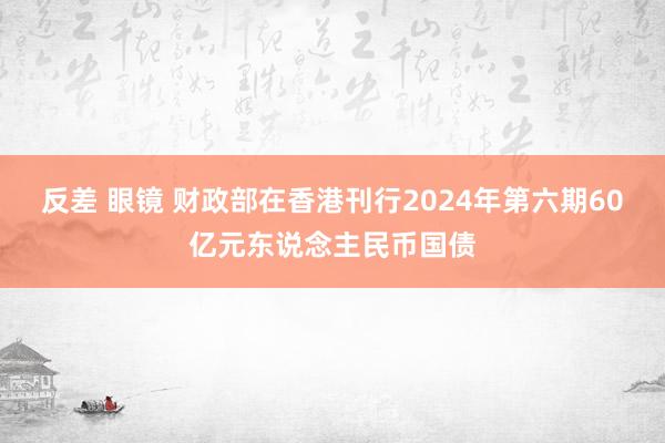 反差 眼镜 财政部在香港刊行2024年第六期60亿元东说念主民币国债