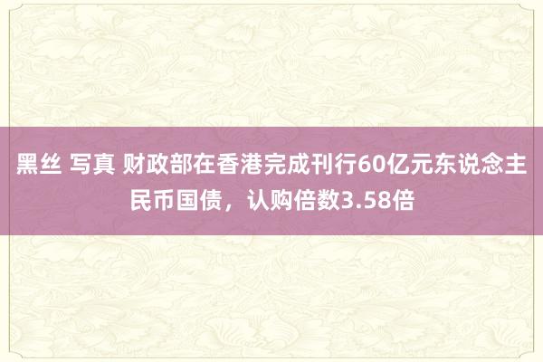 黑丝 写真 财政部在香港完成刊行60亿元东说念主民币国债，认购倍数3.58倍