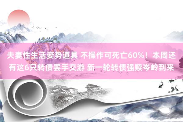 夫妻性生活姿势道具 不操作可死亡60%！本周还有这6只转债罢手交游 新一轮转债强赎岑岭到来