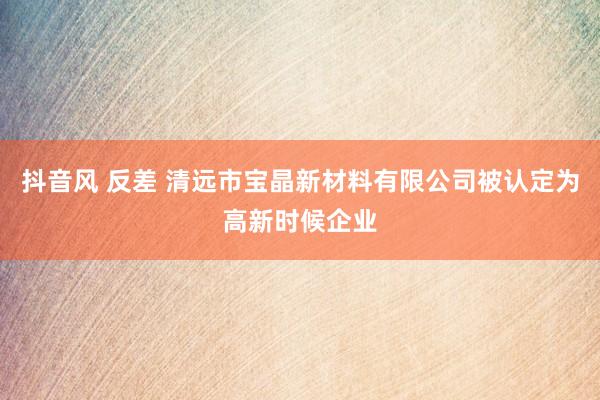 抖音风 反差 清远市宝晶新材料有限公司被认定为高新时候企业