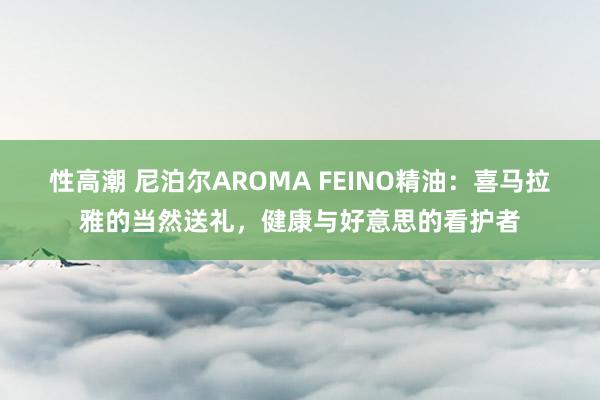 性高潮 尼泊尔AROMA FEINO精油：喜马拉雅的当然送礼，健康与好意思的看护者