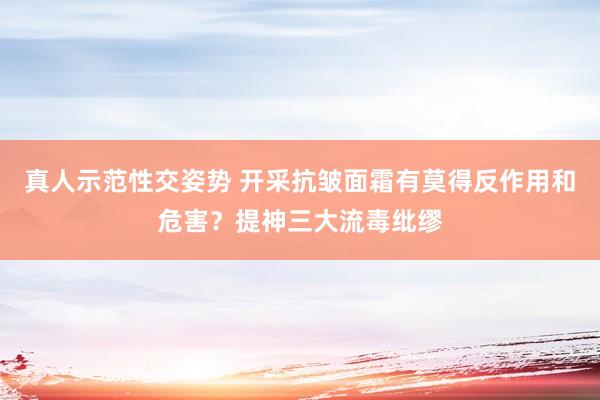 真人示范性交姿势 开采抗皱面霜有莫得反作用和危害？提神三大流毒纰缪