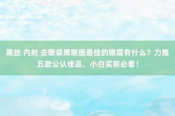 黑丝 内射 去眼袋黑眼圈最佳的眼霜有什么？力推五款公认佳品，小白买前必看！