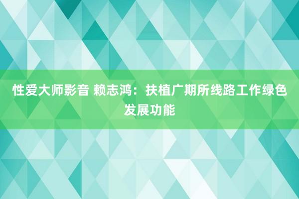 性爱大师影音 赖志鸿：扶植广期所线路工作绿色发展功能