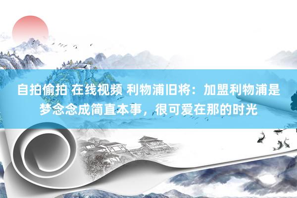 自拍偷拍 在线视频 利物浦旧将：加盟利物浦是梦念念成简直本事，很可爱在那的时光