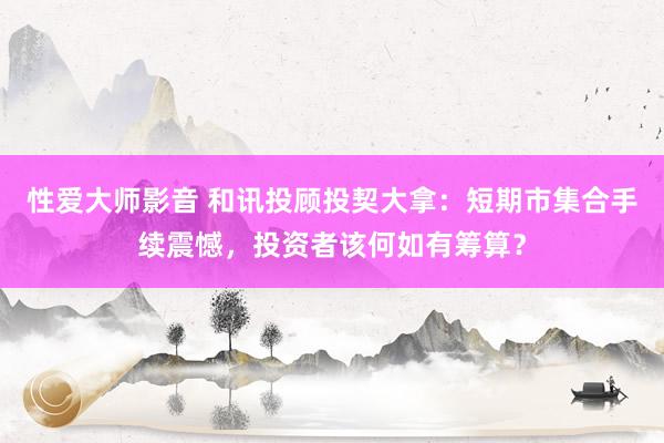 性爱大师影音 和讯投顾投契大拿：短期市集合手续震憾，投资者该何如有筹算？