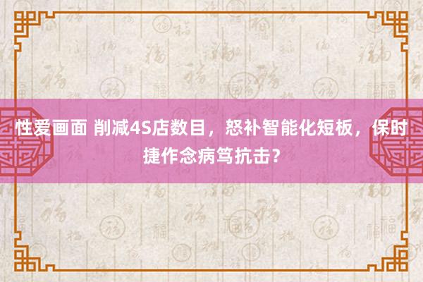 性爱画面 削减4S店数目，怒补智能化短板，保时捷作念病笃抗击？