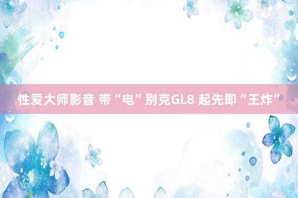 性爱大师影音 带“电”别克GL8 起先即“王炸”