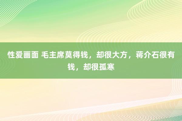 性爱画面 毛主席莫得钱，却很大方，蒋介石很有钱，却很孤寒