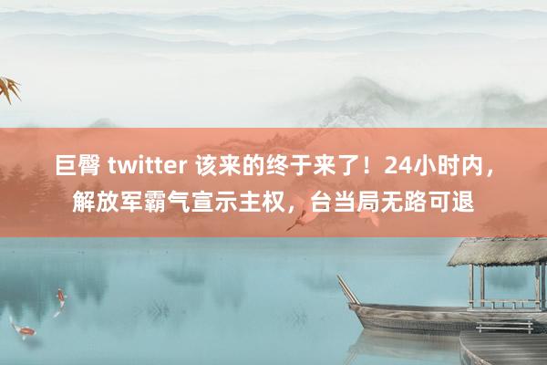 巨臀 twitter 该来的终于来了！24小时内，解放军霸气宣示主权，台当局无路可退