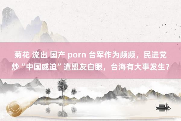 菊花 流出 国产 porn 台军作为频频，民进党炒“中国威迫”遭盟友白眼，台海有大事发生？