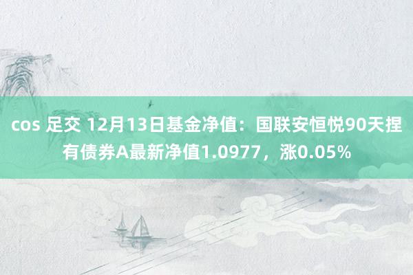 cos 足交 12月13日基金净值：国联安恒悦90天捏有债券A最新净值1.0977，涨0.05%