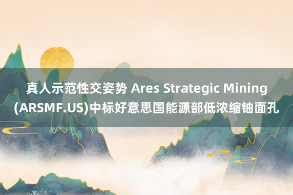 真人示范性交姿势 Ares Strategic Mining(ARSMF.US)中标好意思国能源部低浓缩铀面孔