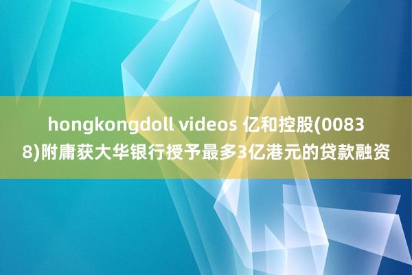 hongkongdoll videos 亿和控股(00838)附庸获大华银行授予最多3亿港元的贷款融资