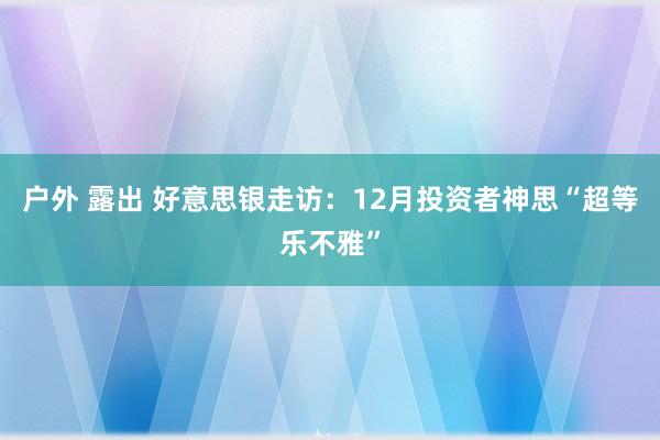 户外 露出 好意思银走访：12月投资者神思“超等乐不雅”