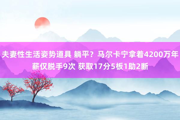 夫妻性生活姿势道具 躺平？马尔卡宁拿着4200万年薪仅脱手9次 获取17分5板1助2断