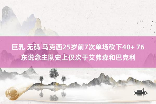 巨乳 无码 马克西25岁前7次单场砍下40+ 76东说念主队史上仅次于艾弗森和巴克利