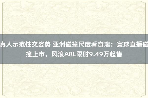 真人示范性交姿势 亚洲碰撞尺度看奇瑞：寰球直播碰撞上市，风浪A8L限时9.49万起售