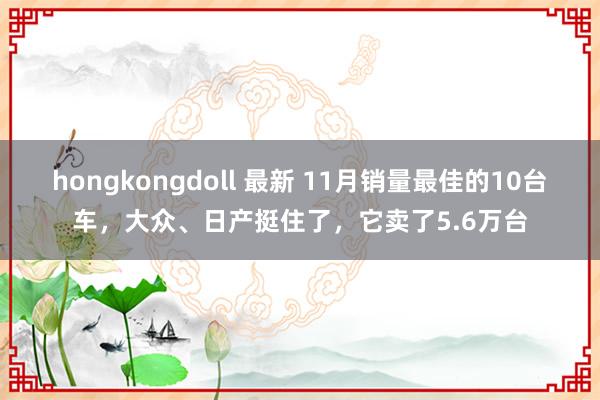 hongkongdoll 最新 11月销量最佳的10台车，大众、日产挺住了，它卖了5.6万台