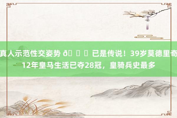 真人示范性交姿势 🏆已是传说！39岁莫德里奇12年皇马生活已夺28冠，皇骑兵史最多