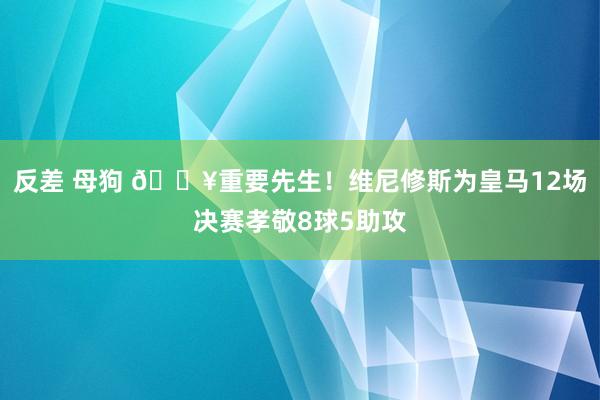 反差 母狗 🔥重要先生！维尼修斯为皇马12场决赛孝敬8球5助攻