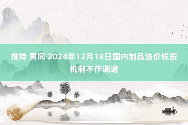 推特 男同 2024年12月18日国内制品油价钱按机制不作调遣