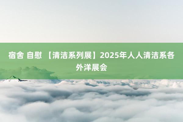 宿舍 自慰 【清洁系列展】2025年人人清洁系各外洋展会