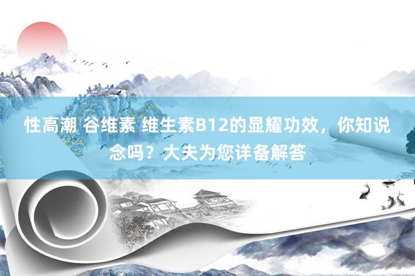 性高潮 谷维素 维生素B12的显耀功效，你知说念吗？大夫为您详备解答