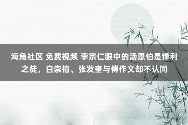 海角社区 免费视频 李宗仁眼中的汤恩伯是锋利之徒，白崇禧、张发奎与傅作义却不认同