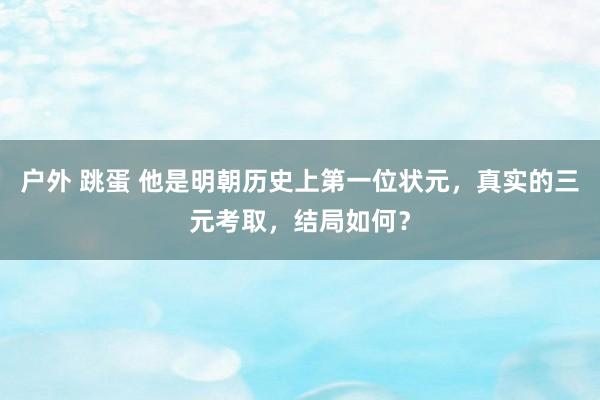 户外 跳蛋 他是明朝历史上第一位状元，真实的三元考取，结局如何？