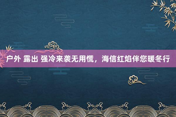 户外 露出 强冷来袭无用慌，海信红焰伴您暖冬行