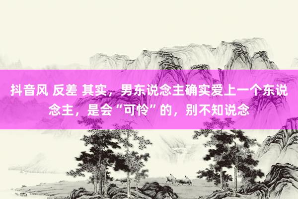 抖音风 反差 其实，男东说念主确实爱上一个东说念主，是会“可怜”的，别不知说念