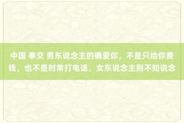 中国 拳交 男东说念主的确爱你，不是只给你费钱，也不是时常打电话，女东说念主别不知说念