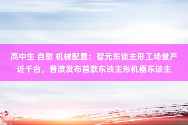 高中生 自慰 机械配置：智元东谈主形工场量产近千台，普渡发布首款东谈主形机器东谈主