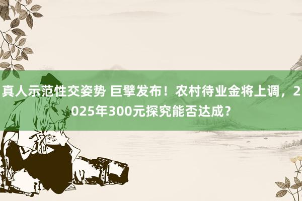 真人示范性交姿势 巨擘发布！农村待业金将上调，2025年300元探究能否达成？