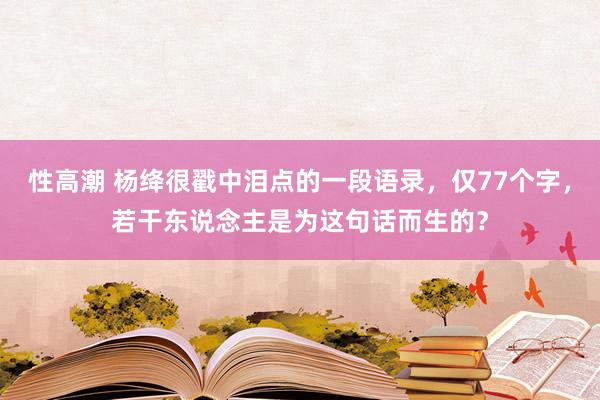 性高潮 杨绛很戳中泪点的一段语录，仅77个字，若干东说念主是为这句话而生的？